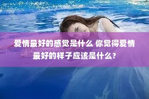 爱情最好的感觉是什么 你觉得爱情最好的样子应该是什么?