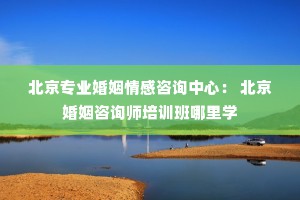 北京专业婚姻情感咨询中心： 北京婚姻咨询师培训班哪里学