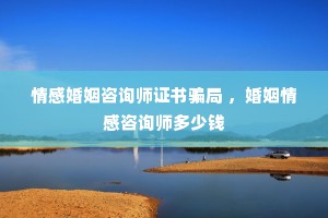 情感婚姻咨询师证书骗局 ，婚姻情感咨询师多少钱