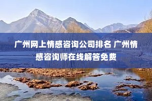 广州网上情感咨询公司排名 广州情感咨询师在线解答免费