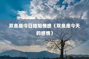 双鱼座今日婚姻情感（双鱼座今天的感情）